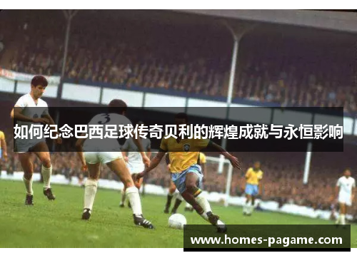 如何纪念巴西足球传奇贝利的辉煌成就与永恒影响