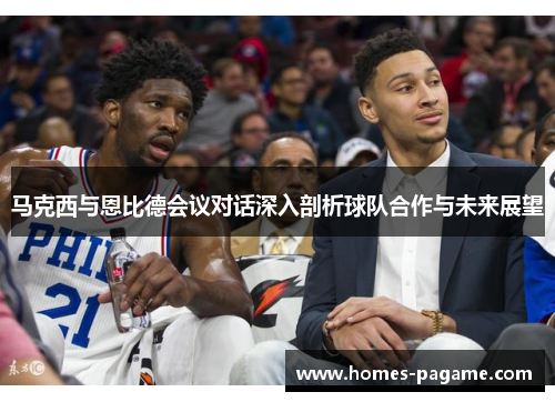 马克西与恩比德会议对话深入剖析球队合作与未来展望