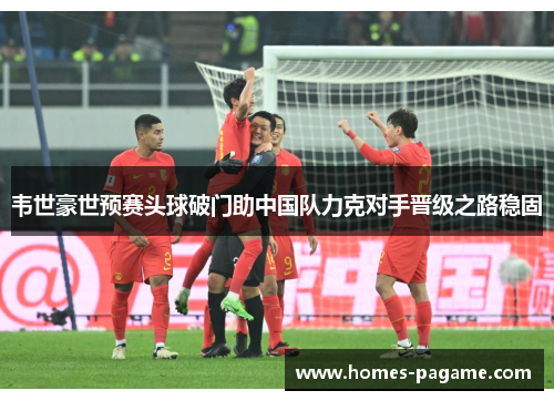 韦世豪世预赛头球破门助中国队力克对手晋级之路稳固